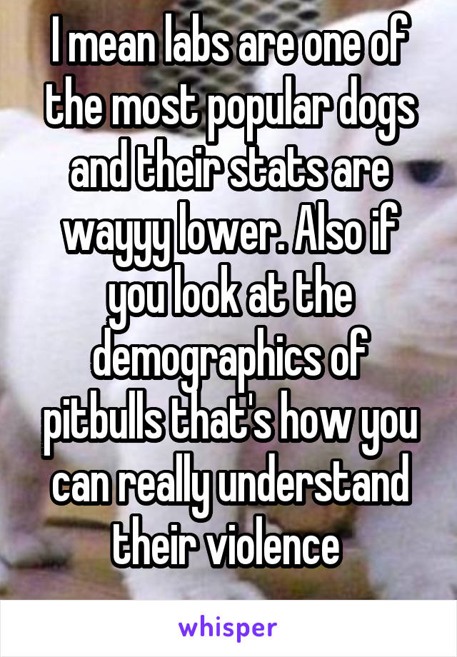 I mean labs are one of the most popular dogs and their stats are wayyy lower. Also if you look at the demographics of pitbulls that's how you can really understand their violence 
