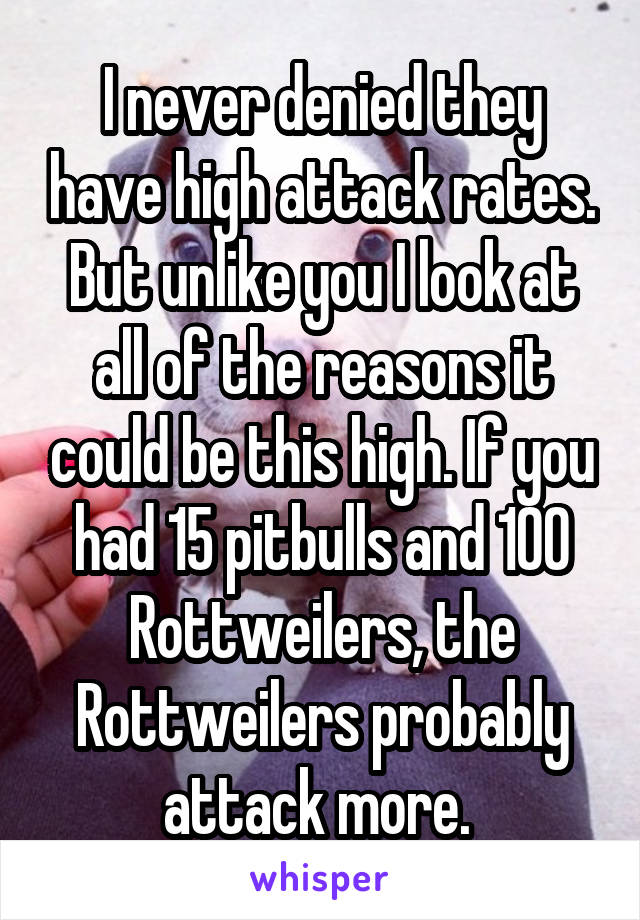 I never denied they have high attack rates. But unlike you I look at all of the reasons it could be this high. If you had 15 pitbulls and 100 Rottweilers, the Rottweilers probably attack more. 