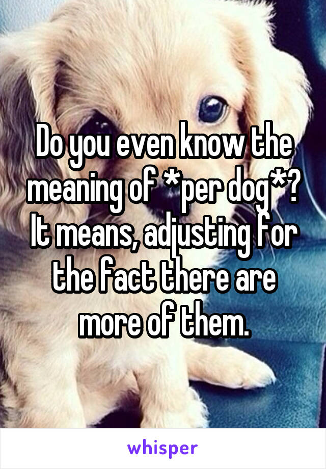 Do you even know the meaning of *per dog*? It means, adjusting for the fact there are more of them.