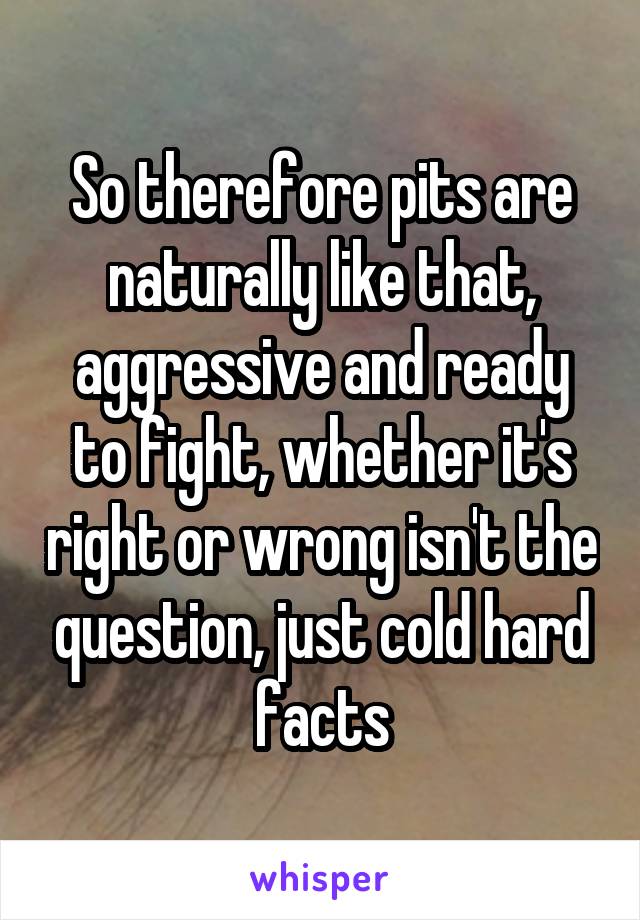 So therefore pits are naturally like that, aggressive and ready to fight, whether it's right or wrong isn't the question, just cold hard facts