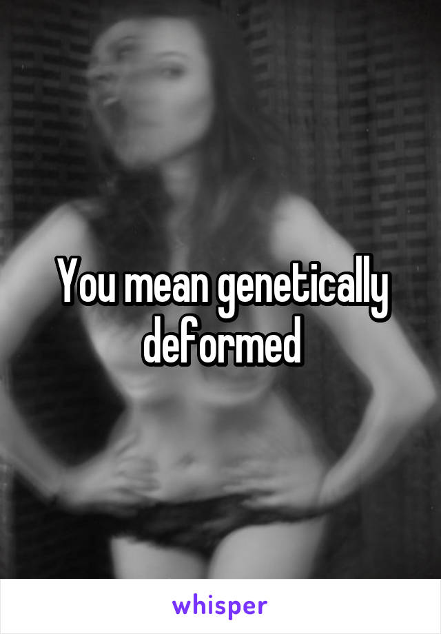 You mean genetically deformed