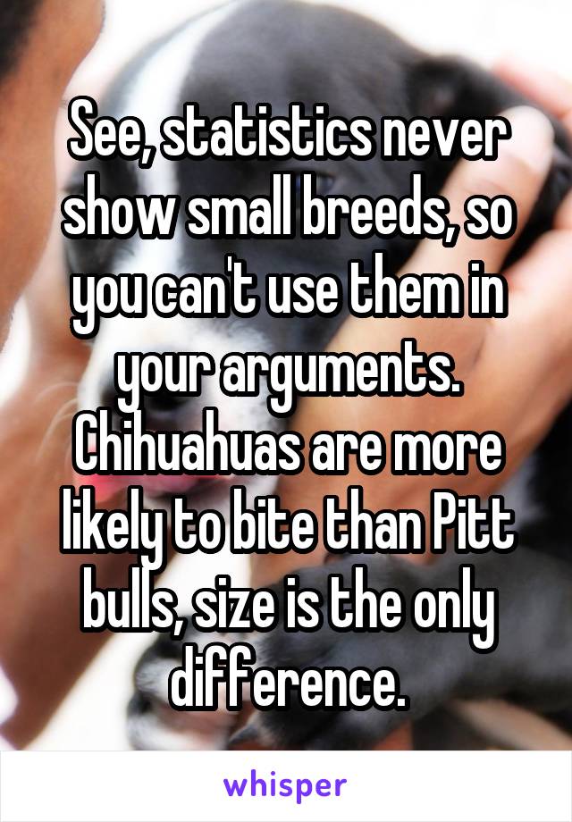 See, statistics never show small breeds, so you can't use them in your arguments. Chihuahuas are more likely to bite than Pitt bulls, size is the only difference.