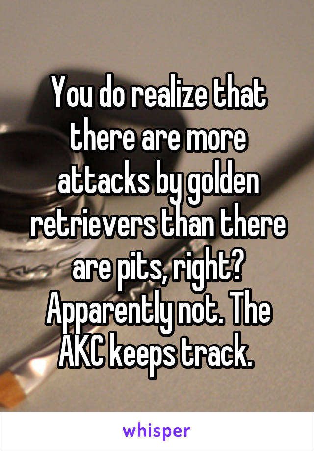 You do realize that there are more attacks by golden retrievers than there are pits, right? Apparently not. The AKC keeps track. 