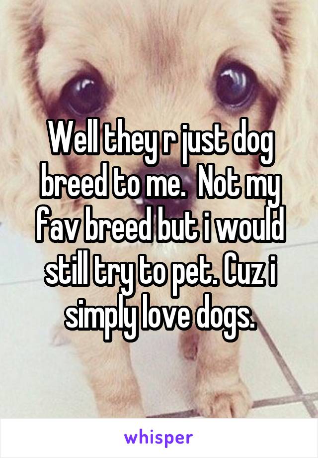 Well they r just dog breed to me.  Not my fav breed but i would still try to pet. Cuz i simply love dogs.