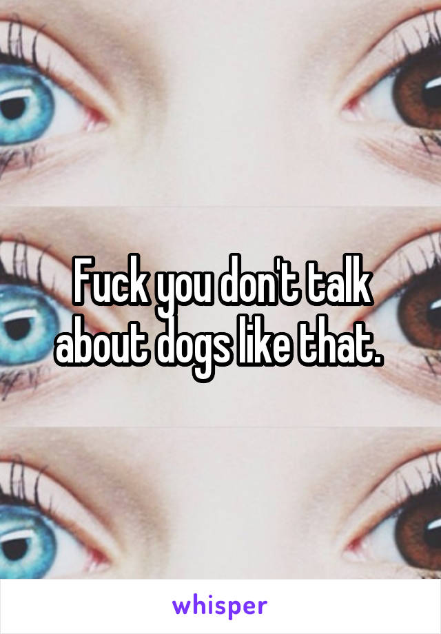 Fuck you don't talk about dogs like that. 