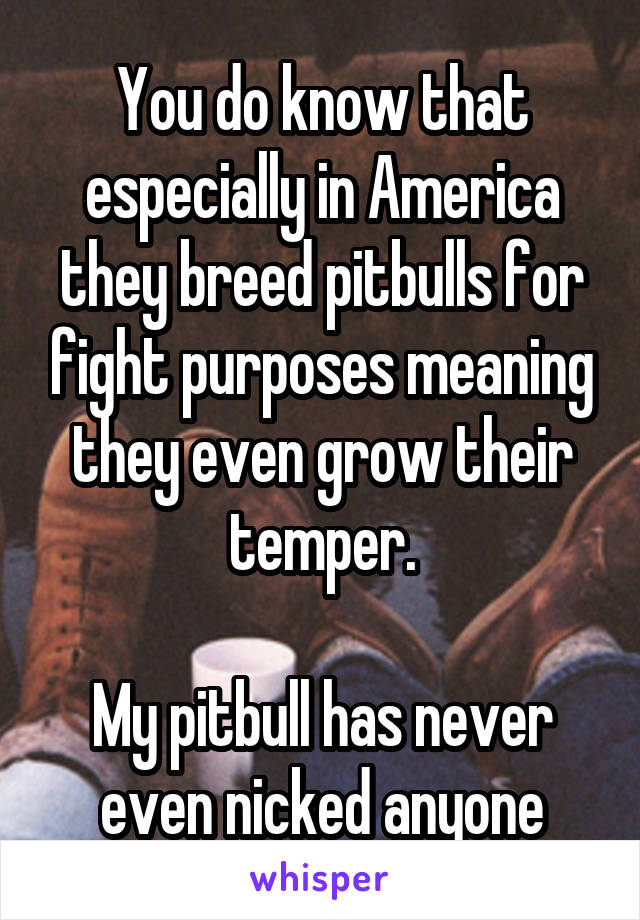 You do know that especially in America they breed pitbulls for fight purposes meaning they even grow their temper.

My pitbull has never even nicked anyone