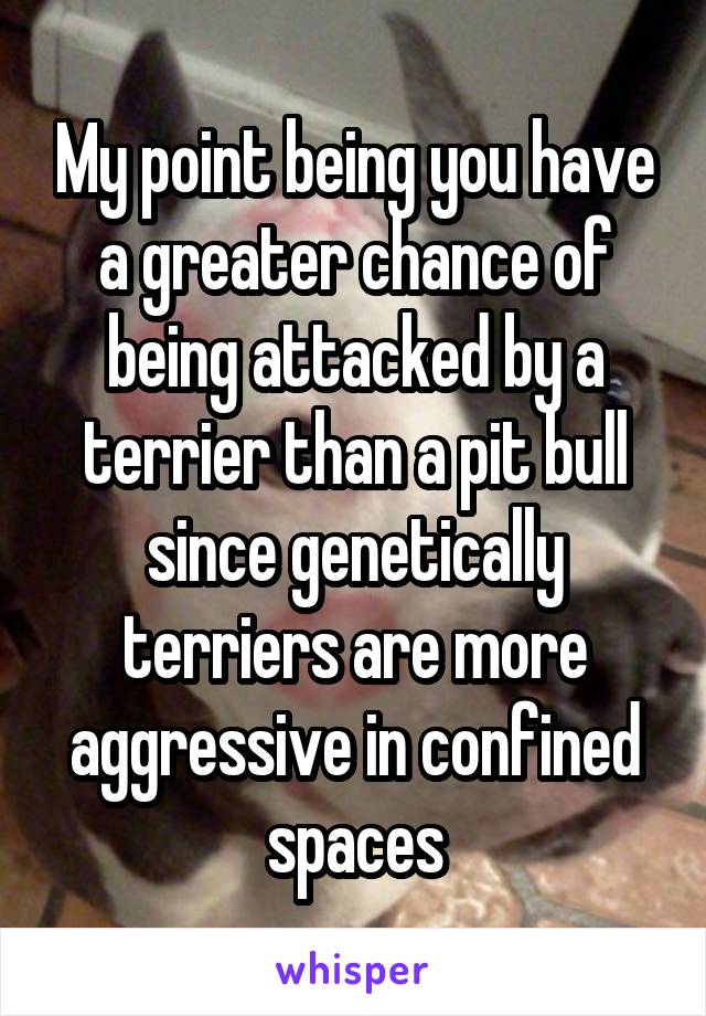 My point being you have a greater chance of being attacked by a terrier than a pit bull since genetically terriers are more aggressive in confined spaces