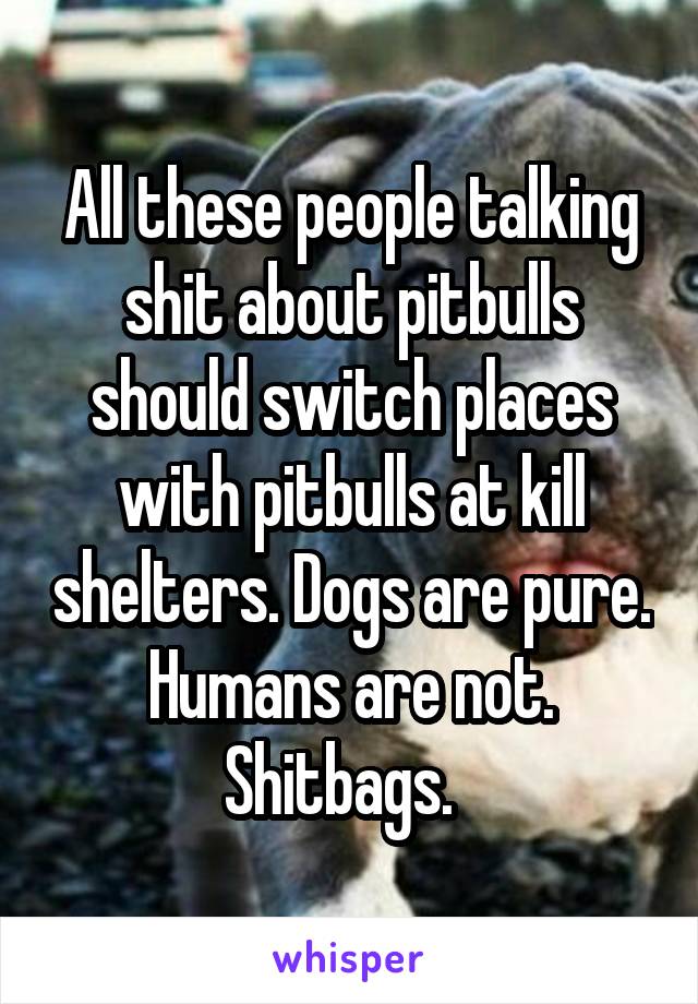 All these people talking shit about pitbulls should switch places with pitbulls at kill shelters. Dogs are pure. Humans are not. Shitbags.  