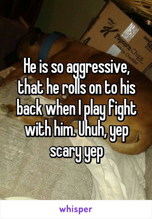 He is so aggressive, that he rolls on to his back when I play fight with him. Uhuh, yep scary yep