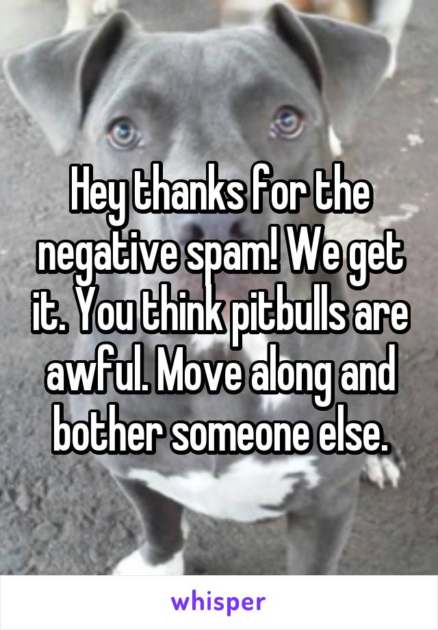 Hey thanks for the negative spam! We get it. You think pitbulls are awful. Move along and bother someone else.