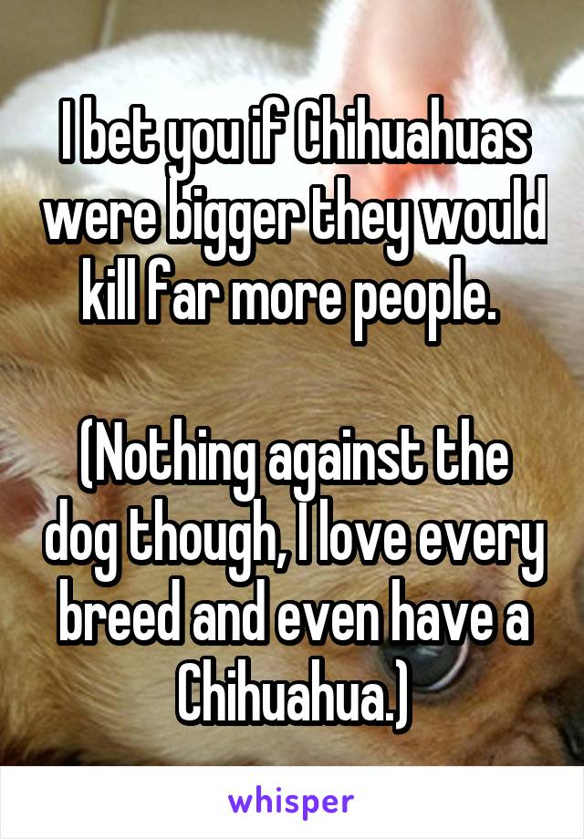 I bet you if Chihuahuas were bigger they would kill far more people. 

(Nothing against the dog though, I love every breed and even have a Chihuahua.)