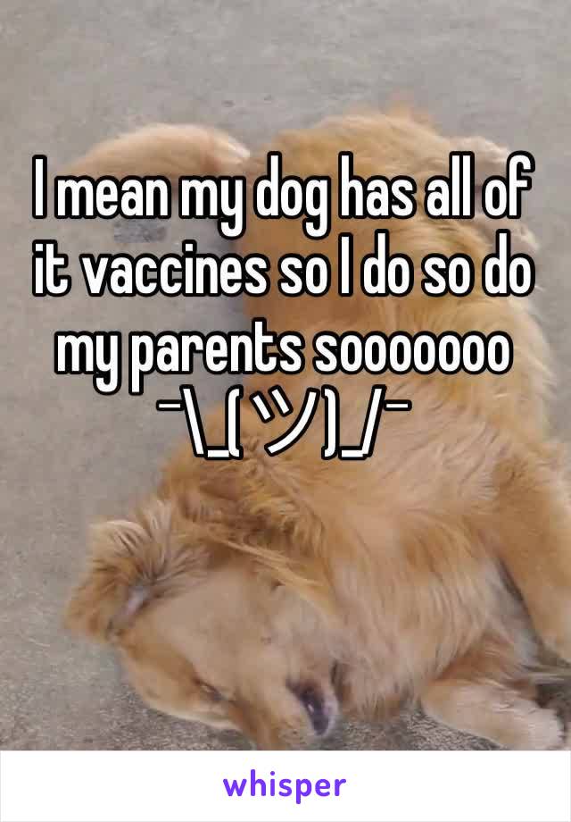 I mean my dog has all of it vaccines so I do so do my parents sooooooo ¯\_(ツ)_/¯