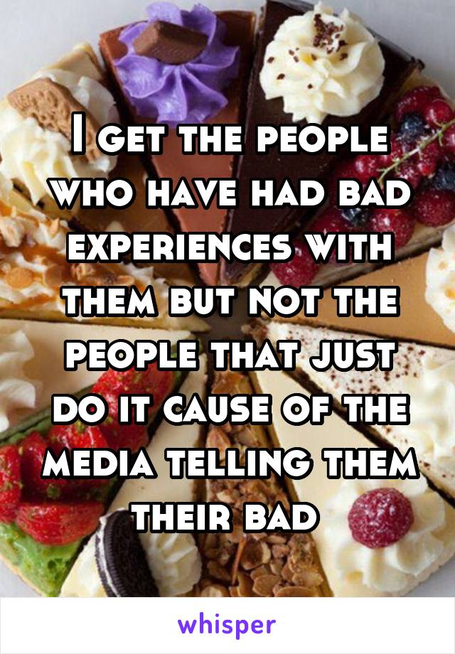 I get the people who have had bad experiences with them but not the people that just do it cause of the media telling them their bad 