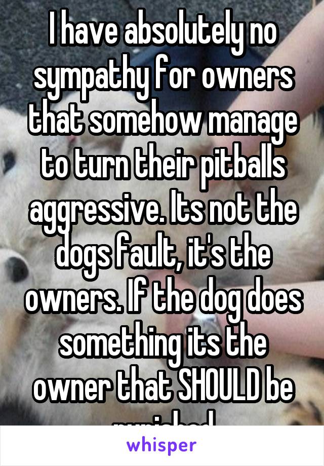 I have absolutely no sympathy for owners that somehow manage to turn their pitballs aggressive. Its not the dogs fault, it's the owners. If the dog does something its the owner that SHOULD be punished