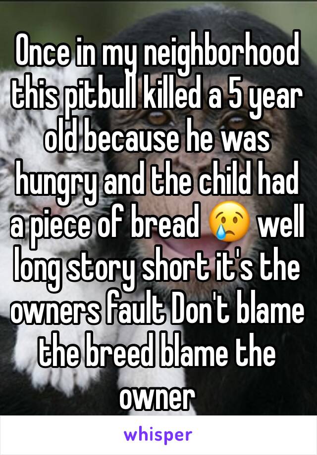 Once in my neighborhood this pitbull killed a 5 year old because he was hungry and the child had a piece of bread 😢 well long story short it's the owners fault Don't blame the breed blame the owner 