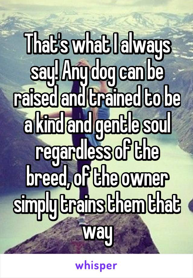 That's what I always say! Any dog can be raised and trained to be a kind and gentle soul regardless of the breed, of the owner simply trains them that way