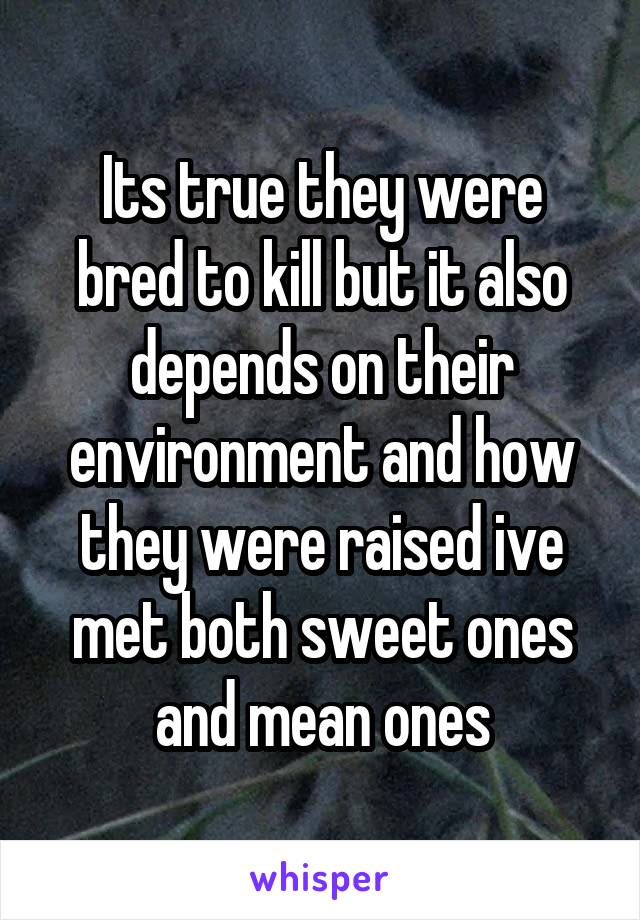 Its true they were bred to kill but it also depends on their environment and how they were raised ive met both sweet ones and mean ones