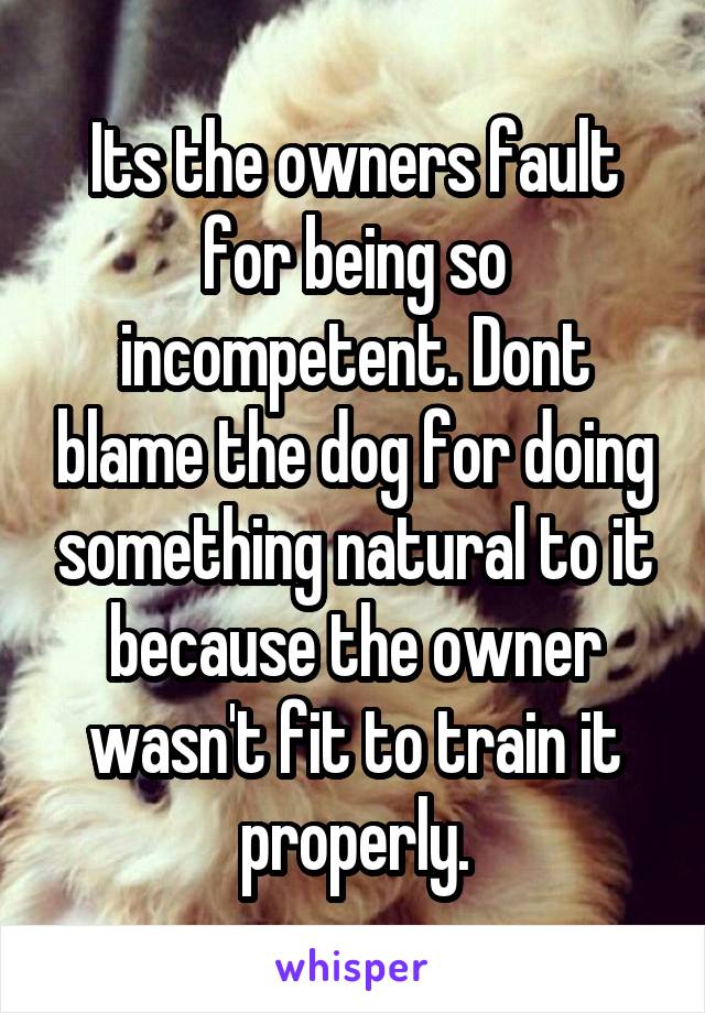 Its the owners fault for being so incompetent. Dont blame the dog for doing something natural to it because the owner wasn't fit to train it properly.