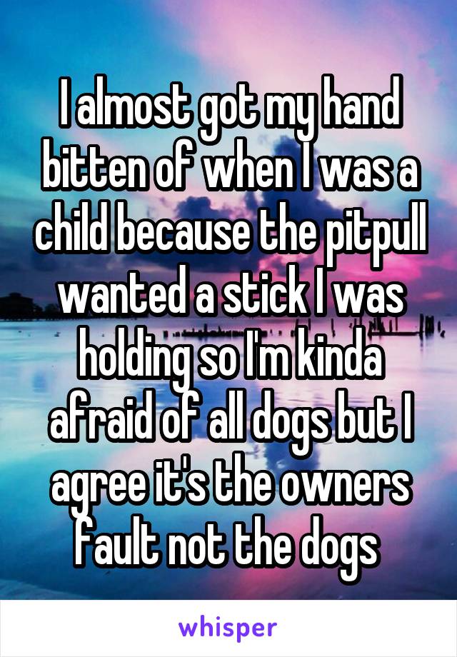 I almost got my hand bitten of when I was a child because the pitpull wanted a stick I was holding so I'm kinda afraid of all dogs but I agree it's the owners fault not the dogs 