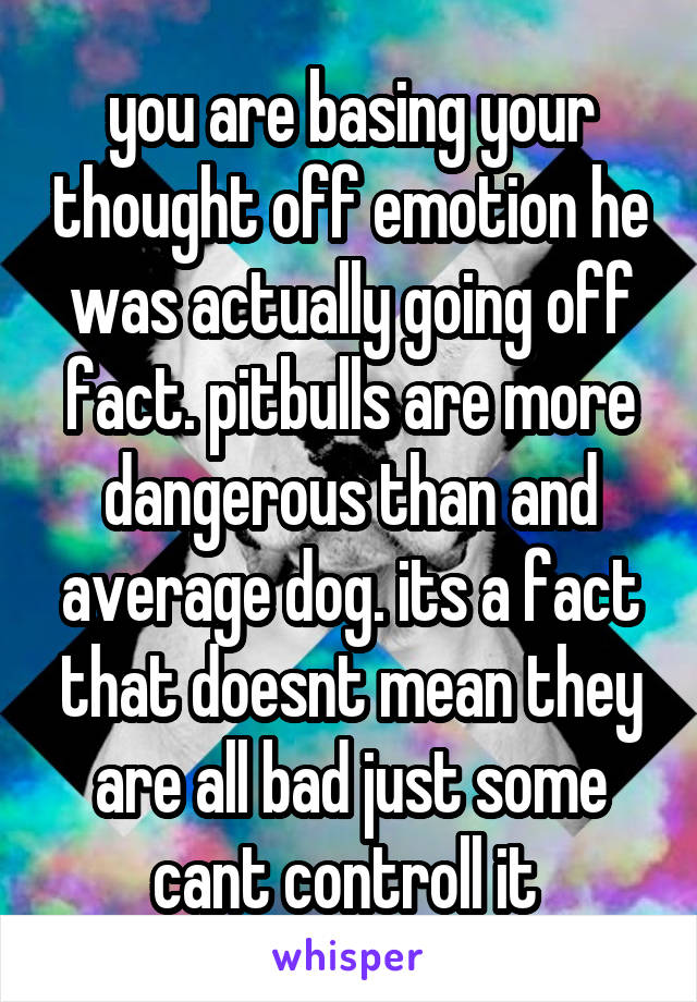 you are basing your thought off emotion he was actually going off fact. pitbulls are more dangerous than and average dog. its a fact that doesnt mean they are all bad just some cant controll it 