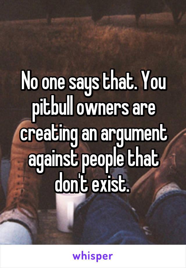 No one says that. You pitbull owners are creating an argument against people that don't exist. 