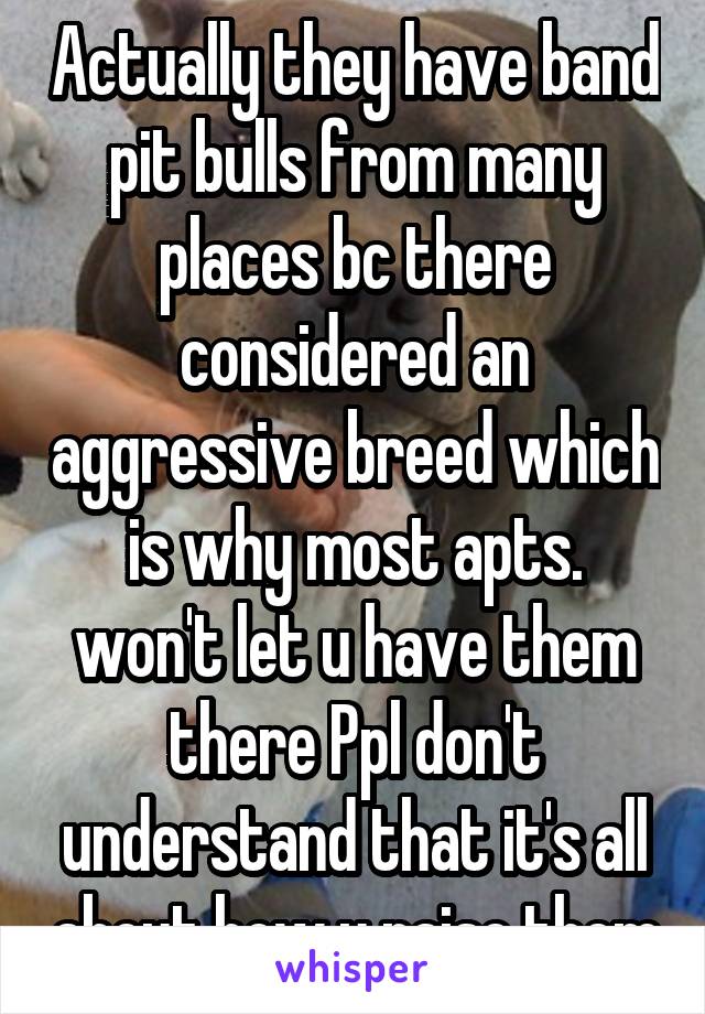 Actually they have band pit bulls from many places bc there considered an aggressive breed which is why most apts. won't let u have them there Ppl don't understand that it's all about how u raise them