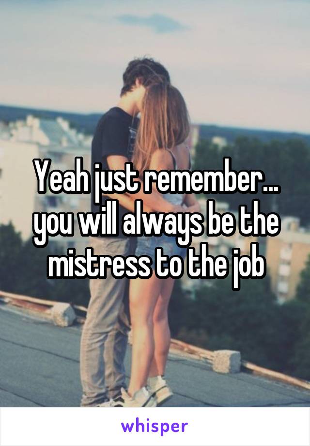 Yeah just remember... you will always be the mistress to the job