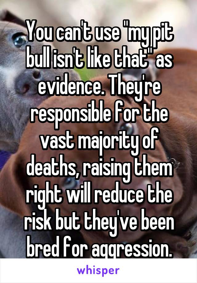 You can't use "my pit bull isn't like that" as evidence. They're responsible for the vast majority of deaths, raising them right will reduce the risk but they've been bred for aggression.