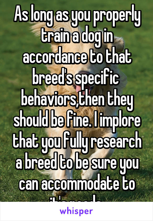 As long as you properly train a dog in accordance to that breed's specific  behaviors,then they should be fine. I implore that you fully research a breed to be sure you can accommodate to it's needs 