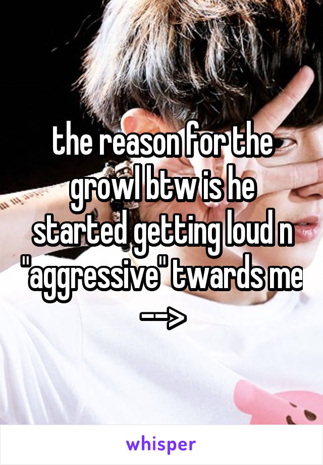 the reason for the growl btw is he started getting loud n "aggressive" twards me -->