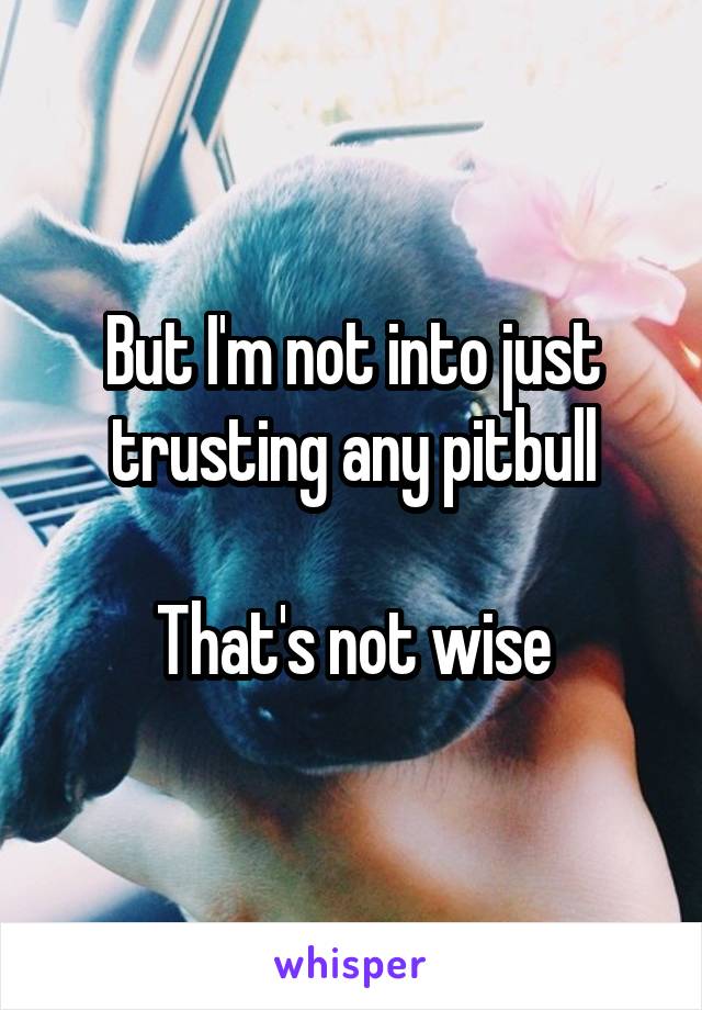  But I'm not into just trusting any pitbull

That's not wise