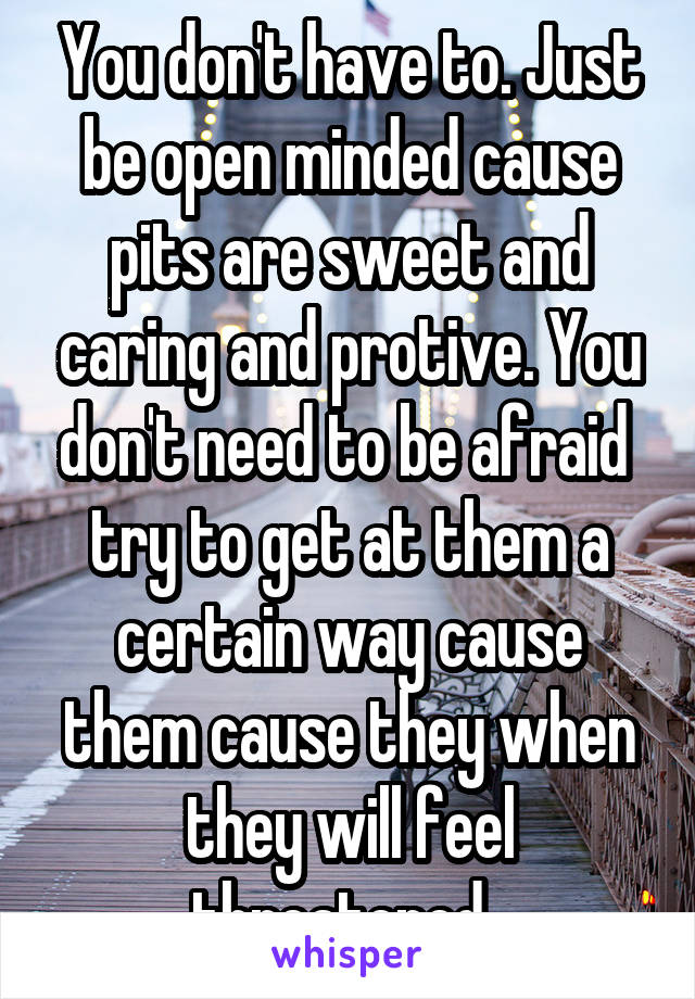 You don't have to. Just be open minded cause pits are sweet and caring and protive. You don't need to be afraid  try to get at them a certain way cause them cause they when they will feel threatened. 