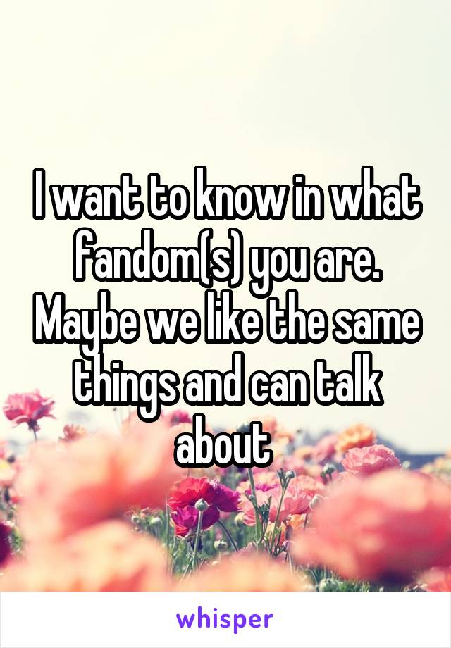 I want to know in what fandom(s) you are. Maybe we like the same things and can talk about 