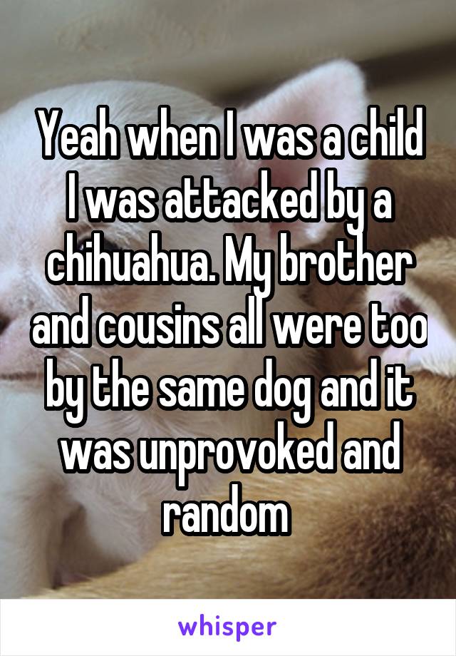 Yeah when I was a child I was attacked by a chihuahua. My brother and cousins all were too by the same dog and it was unprovoked and random 