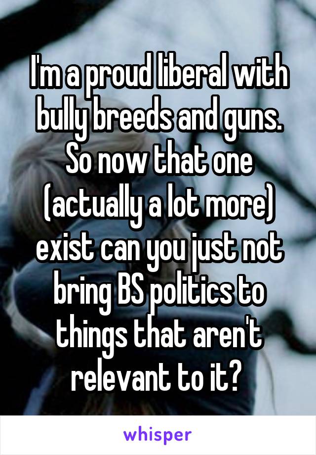 I'm a proud liberal with bully breeds and guns. So now that one (actually a lot more) exist can you just not bring BS politics to things that aren't relevant to it? 