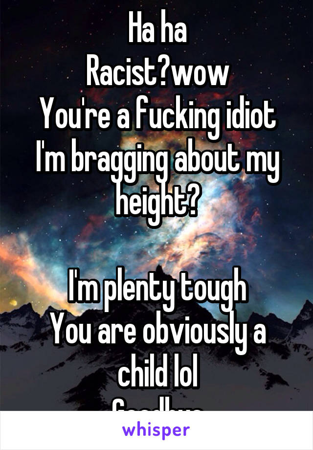  Ha ha
Racist?wow
You're a fucking idiot
I'm bragging about my height?

I'm plenty tough
You are obviously a child lol
Goodbye