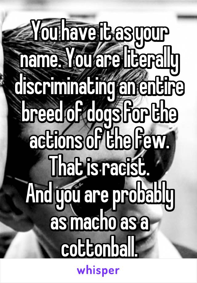 You have it as your name. You are literally discriminating an entire breed of dogs for the actions of the few. That is racist.
And you are probably as macho as a cottonball.