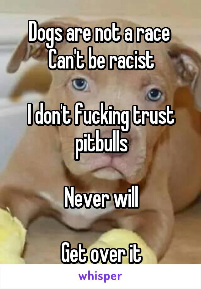  Dogs are not a race 
Can't be racist

I don't fucking trust pitbulls

Never will

Get over it