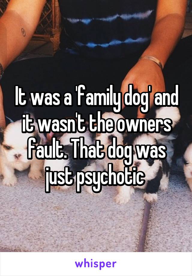 It was a 'family dog' and it wasn't the owners fault. That dog was just psychotic 