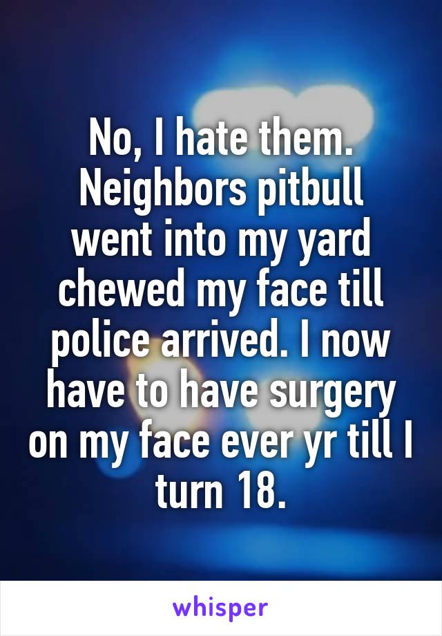 No, I hate them.
Neighbors pitbull went into my yard chewed my face till police arrived. I now have to have surgery on my face ever yr till I turn 18.