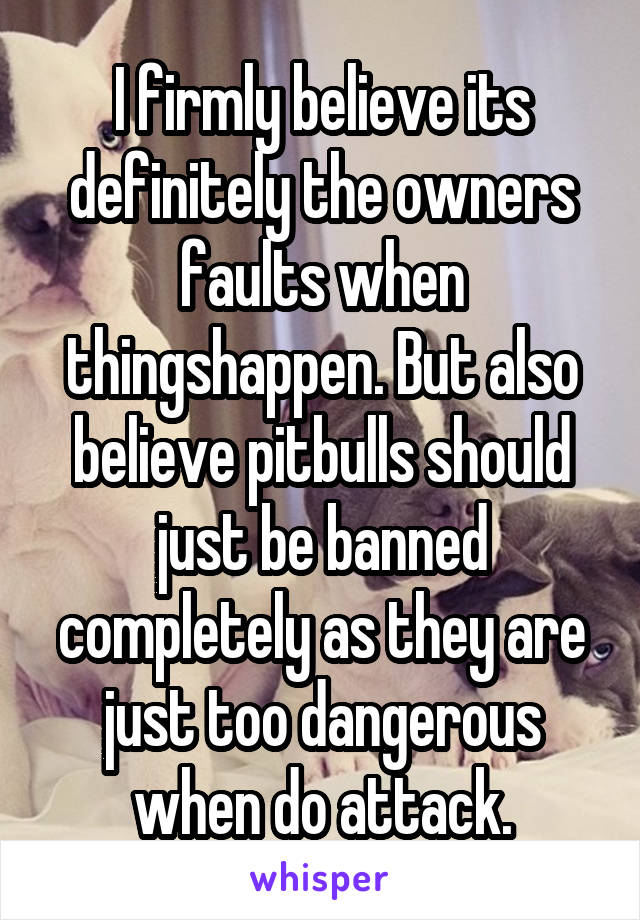 I firmly believe its definitely the owners faults when thingshappen. But also believe pitbulls should just be banned completely as they are just too dangerous when do attack.