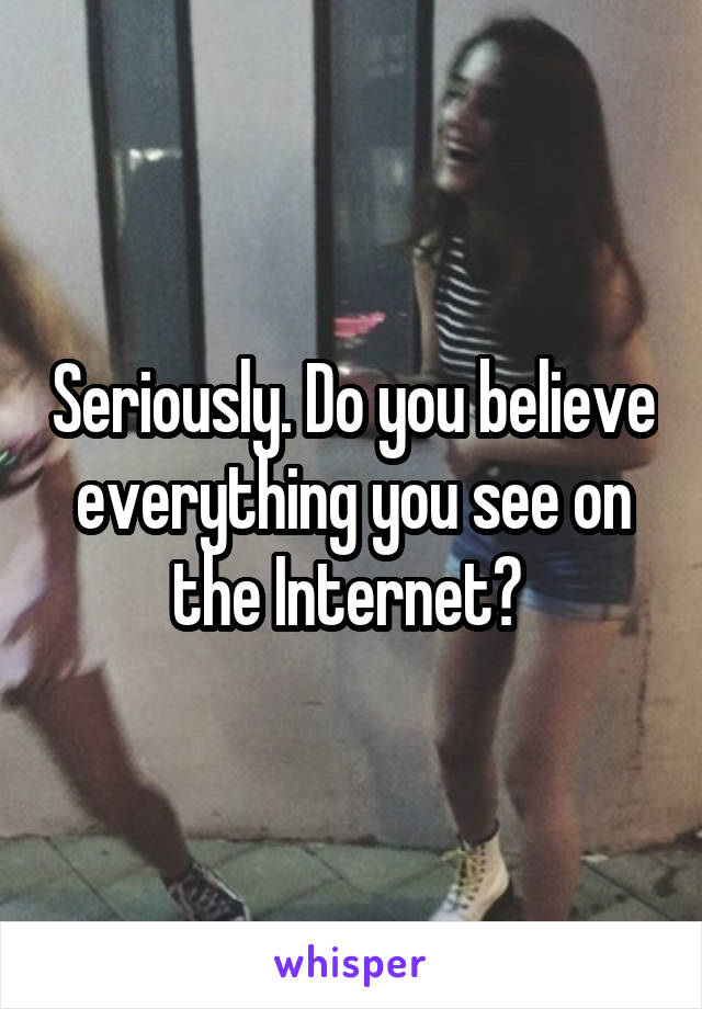 Seriously. Do you believe everything you see on the Internet? 