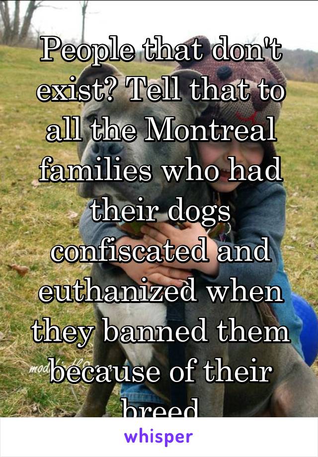 People that don't exist? Tell that to all the Montreal families who had their dogs confiscated and euthanized when they banned them because of their breed