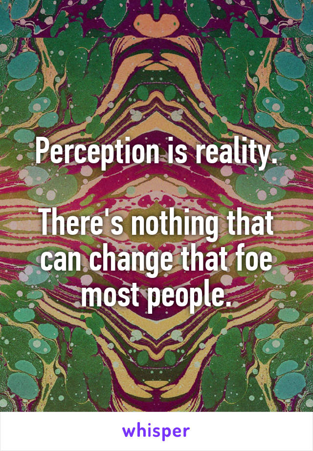 Perception is reality.

There's nothing that can change that foe most people.