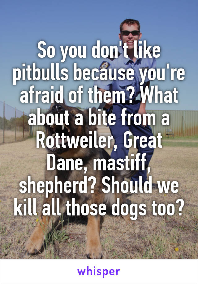 So you don't like pitbulls because you're afraid of them? What about a bite from a Rottweiler, Great Dane, mastiff, shepherd? Should we kill all those dogs too? 