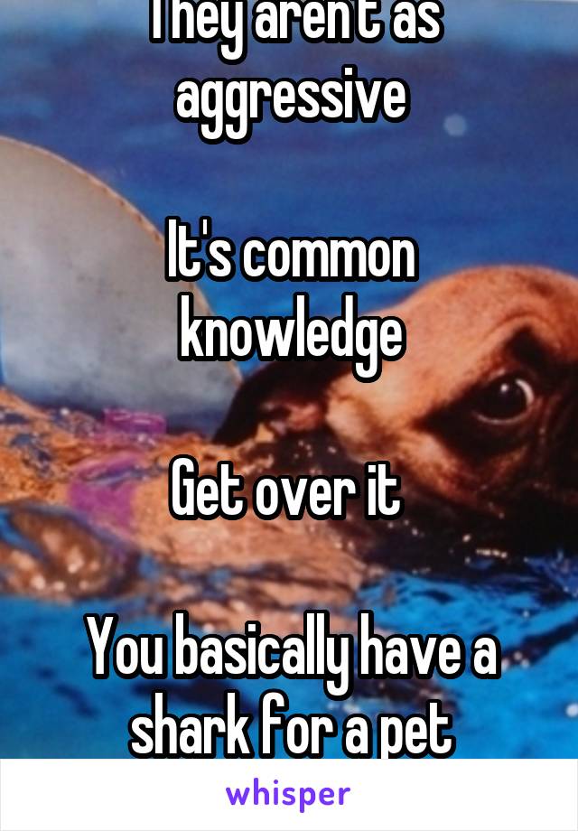 They aren't as aggressive

It's common knowledge

Get over it 

You basically have a shark for a pet
