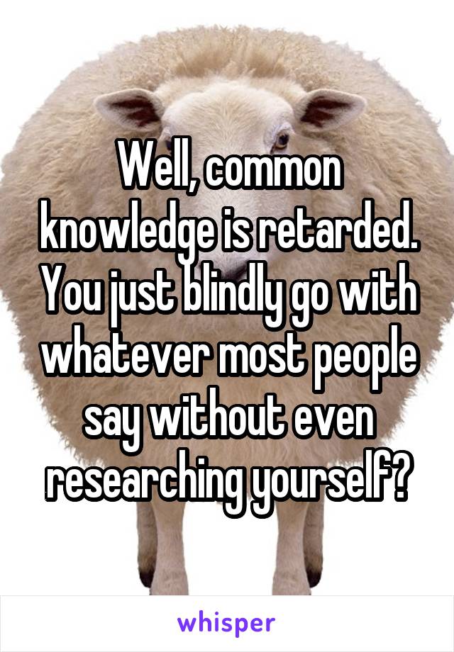 Well, common knowledge is retarded. You just blindly go with whatever most people say without even researching yourself?