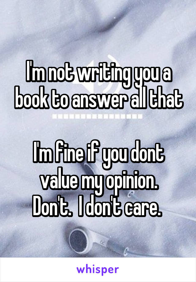 I'm not writing you a book to answer all that

I'm fine if you dont value my opinion.
Don't.  I don't care. 