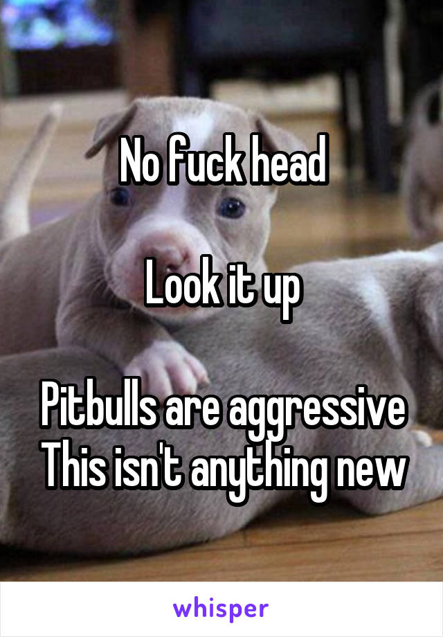 No fuck head

Look it up

Pitbulls are aggressive
This isn't anything new