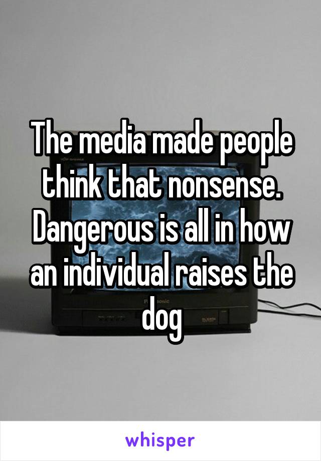 The media made people think that nonsense. Dangerous is all in how an individual raises the dog